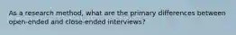 As a research method, what are the primary differences between open-ended and close-ended interviews?