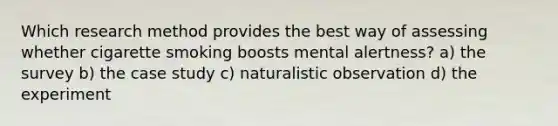 Which research method provides the best way of assessing whether cigarette smoking boosts mental alertness? a) the survey b) the case study c) naturalistic observation d) the experiment