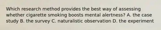 Which research method provides the best way of assessing whether cigarette smoking boosts mental alertness? A. the case study B. the survey C. naturalistic observation D. the experiment