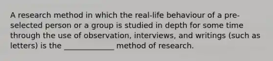 A research method in which the real-life behaviour of a pre-selected person or a group is studied in depth for some time through the use of observation, interviews, and writings (such as letters) is the _____________ method of research.