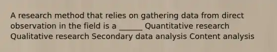 A research method that relies on gathering data from direct observation in the field is a ______ Quantitative research Qualitative research Secondary data analysis Content analysis