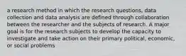 a research method in which the research questions, data collection and data analysis are defined through collaboration between the researcher and the subjects of research. A major goal is for the research subjects to develop the capacity to investigate and take action on their primary political, economic, or social problems