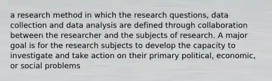 a research method in which the research questions, data collection and data analysis are defined through collaboration between the researcher and the subjects of research. A major goal is for the research subjects to develop the capacity to investigate and take action on their primary political, economic, or social problems