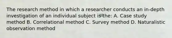 The research method in which a researcher conducts an in-depth investigation of an individual subject is the: A. Case study method B. Correlational method C. Survey method D. Naturalistic observation method