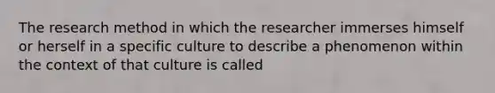 The research method in which the researcher immerses himself or herself in a specific culture to describe a phenomenon within the context of that culture is called