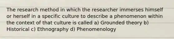 The research method in which the researcher immerses himself or herself in a specific culture to describe a phenomenon within the context of that culture is called a) Grounded theory b) Historical c) Ethnography d) Phenomenology