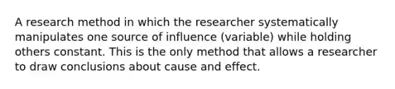 A research method in which the researcher systematically manipulates one source of influence (variable) while holding others constant. This is the only method that allows a researcher to draw conclusions about cause and effect.