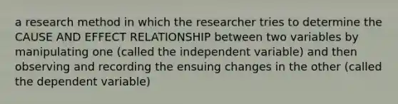 a research method in which the researcher tries to determine the CAUSE AND EFFECT RELATIONSHIP between two variables by manipulating one (called the independent variable) and then observing and recording the ensuing changes in the other (called the dependent variable)