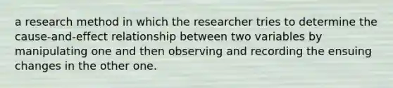 a research method in which the researcher tries to determine the cause-and-effect relationship between two variables by manipulating one and then observing and recording the ensuing changes in the other one.