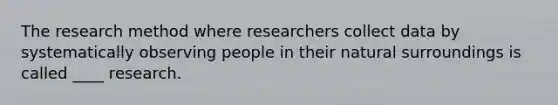 The research method where researchers collect data by systematically observing people in their natural surroundings is called ____ research.