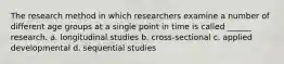 The research method in which researchers examine a number of different age groups at a single point in time is called ______ research. a. longitudinal studies b. cross-sectional c. applied developmental d. sequential studies