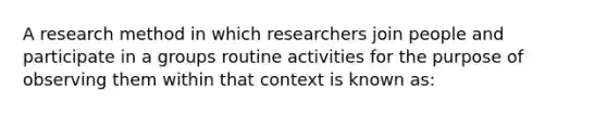 A research method in which researchers join people and participate in a groups routine activities for the purpose of observing them within that context is known as: