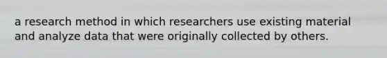 a research method in which researchers use existing material and analyze data that were originally collected by others.