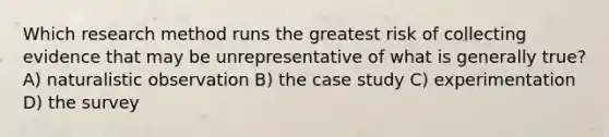 Which research method runs the greatest risk of collecting evidence that may be unrepresentative of what is generally true? A) naturalistic observation B) the case study C) experimentation D) the survey