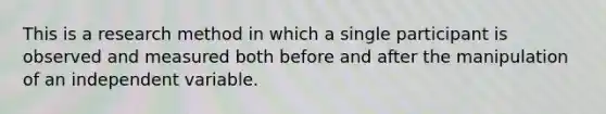 This is a research method in which a single participant is observed and measured both before and after the manipulation of an independent variable.