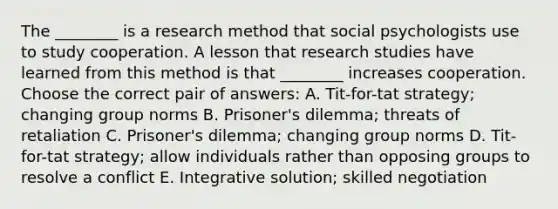 The ________ is a research method that social psychologists use to study cooperation. A lesson that research studies have learned from this method is that ________ increases cooperation. Choose the correct pair of answers: A. Tit-for-tat strategy; changing group norms B. Prisoner's dilemma; threats of retaliation C. Prisoner's dilemma; changing group norms D. Tit-for-tat strategy; allow individuals rather than opposing groups to resolve a conflict E. Integrative solution; skilled negotiation