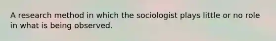 A research method in which the sociologist plays little or no role in what is being observed.