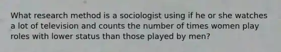 What research method is a sociologist using if he or she watches a lot of television and counts the number of times women play roles with lower status than those played by men?