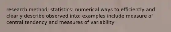 research method; statistics: numerical ways to efficiently and clearly describe observed into; examples include measure of central tendency and measures of variability