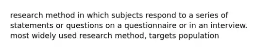 research method in which subjects respond to a series of statements or questions on a questionnaire or in an interview. most widely used research method, targets population