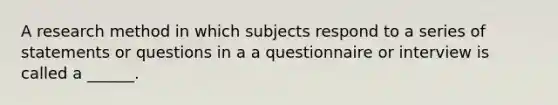 A research method in which subjects respond to a series of statements or questions in a a questionnaire or interview is called a ______.