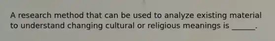 A research method that can be used to analyze existing material to understand changing cultural or religious meanings is ______.