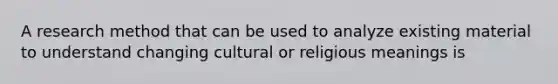 A research method that can be used to analyze existing material to understand changing cultural or religious meanings is