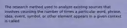 The research method used to analyze existing sources that involves counting the number of times a particular word, phrase, idea, event, symbol, or other element appears in a given context is called