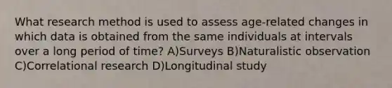 What research method is used to assess age-related changes in which data is obtained from the same individuals at intervals over a long period of time? A)Surveys B)Naturalistic observation C)Correlational research D)Longitudinal study