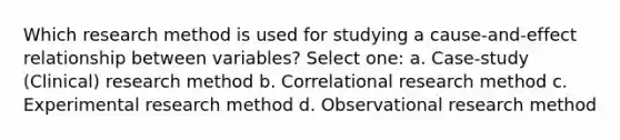 Which research method is used for studying a cause-and-effect relationship between variables? Select one: a. Case-study (Clinical) research method b. Correlational research method c. Experimental research method d. Observational research method