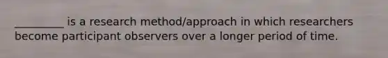 _________ is a research method/approach in which researchers become participant observers over a longer period of time.