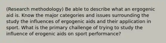 (Research methodology) Be able to describe what an ergogenic aid is. Know the major categories and issues surrounding the study the influences of ergogenic aids and their application in sport. What is the primary challenge of trying to study the influence of erogenic aids on sport performance?