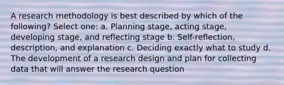 A research methodology is best described by which of the following? Select one: a. Planning stage, acting stage, developing stage, and reflecting stage b. Self-reflection, description, and explanation c. Deciding exactly what to study d. The development of a research design and plan for collecting data that will answer the research question