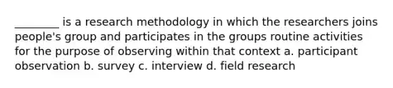 ________ is a research methodology in which the researchers joins people's group and participates in the groups routine activities for the purpose of observing within that context a. participant observation b. survey c. interview d. field research