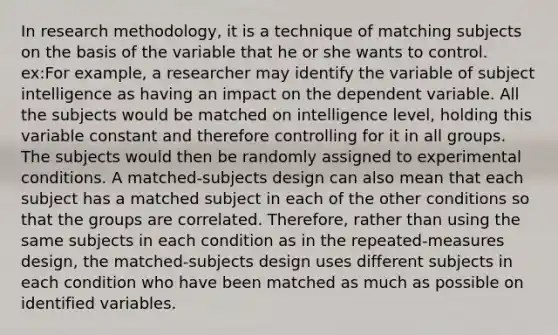 In research methodology, it is a technique of matching subjects on the basis of the variable that he or she wants to control. ex:For example, a researcher may identify the variable of subject intelligence as having an impact on the dependent variable. All the subjects would be matched on intelligence level, holding this variable constant and therefore controlling for it in all groups. The subjects would then be randomly assigned to experimental conditions. A matched-subjects design can also mean that each subject has a matched subject in each of the other conditions so that the groups are correlated. Therefore, rather than using the same subjects in each condition as in the repeated-measures design, the matched-subjects design uses different subjects in each condition who have been matched as much as possible on identified variables.