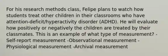 For his research methods class, Felipe plans to watch how students treat other children in their classrooms who have attention-deficit/hyperactivity disorder (ADHD). He will evaluate how positively or negatively the children are treated by their classmates. This is an example of what type of measurement? -Self-report measurement -Observational measurement -Physiological measurement -Archival measurement