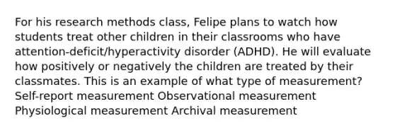 For his research methods class, Felipe plans to watch how students treat other children in their classrooms who have attention-deficit/hyperactivity disorder (ADHD). He will evaluate how positively or negatively the children are treated by their classmates. This is an example of what type of measurement? Self-report measurement Observational measurement Physiological measurement Archival measurement