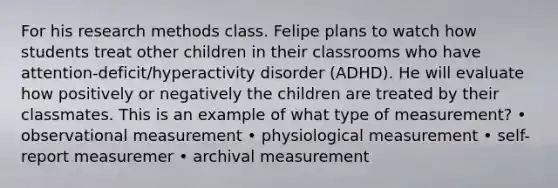 For his research methods class. Felipe plans to watch how students treat other children in their classrooms who have attention-deficit/hyperactivity disorder (ADHD). He will evaluate how positively or negatively the children are treated by their classmates. This is an example of what type of measurement? • observational measurement • physiological measurement • self-report measuremer • archival measurement