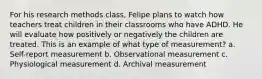 For his research methods class, Felipe plans to watch how teachers treat children in their classrooms who have ADHD. He will evaluate how positively or negatively the children are treated. This is an example of what type of measurement? a. Self-report measurement b. Observational measurement c. Physiological measurement d. Archival measurement