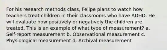 For his research methods class, Felipe plans to watch how teachers treat children in their classrooms who have ADHD. He will evaluate how positively or negatively the children are treated. This is an example of what type of measurement? a. Self-report measurement b. Observational measurement c. Physiological measurement d. Archival measurement