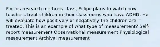 For his research methods class, Felipe plans to watch how teachers treat children in their classrooms who have ADHD. He will evaluate how positively or negatively the children are treated. This is an example of what type of measurement? Self-report measurement Observational measurement Physiological measurement Archival measurement