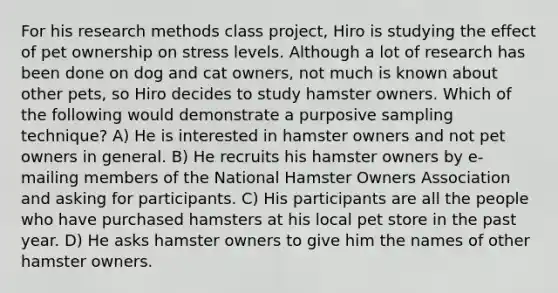 For his research methods class project, Hiro is studying the effect of pet ownership on stress levels. Although a lot of research has been done on dog and cat owners, not much is known about other pets, so Hiro decides to study hamster owners. Which of the following would demonstrate a purposive sampling technique? A) He is interested in hamster owners and not pet owners in general. B) He recruits his hamster owners by e-mailing members of the National Hamster Owners Association and asking for participants. C) His participants are all the people who have purchased hamsters at his local pet store in the past year. D) He asks hamster owners to give him the names of other hamster owners.