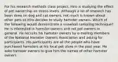 For his research methods class project, Hiro is studying the effect of pet ownership on stress levels. Although a lot of research has been done on dog and cat owners, not much is known about other pets so Hiro decides to study hamster owners. Which of the following would demonstrate a snowball sampling technique? He is interested in hamster owners and not pet owners in general. He recruits his hamster owners by e-mailing members of the National Hamster Owners Association and asking for participants. His participants are all the people who have purchased hamsters at his local pet store in the past year. He asks hamster owners to give him the names of other hamster owners.