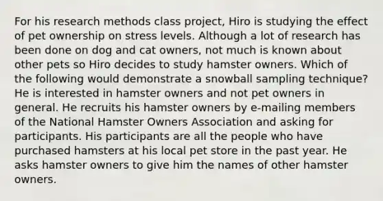 For his research methods class project, Hiro is studying the effect of pet ownership on stress levels. Although a lot of research has been done on dog and cat owners, not much is known about other pets so Hiro decides to study hamster owners. Which of the following would demonstrate a snowball sampling technique? He is interested in hamster owners and not pet owners in general. He recruits his hamster owners by e-mailing members of the National Hamster Owners Association and asking for participants. His participants are all the people who have purchased hamsters at his local pet store in the past year. He asks hamster owners to give him the names of other hamster owners.