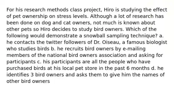 For his research methods class project, Hiro is studying the effect of pet ownership on stress levels. Although a lot of research has been done on dog and cat owners, not much is known about other pets so Hiro decides to study bird owners. Which of the following would demonstrate a snowball sampling technique? a. he contacts the twitter followers of Dr. Oiseau, a famous biologist who studies birds b. he recruits bird owners by e-mailing members of the national bird owners association and asking for participants c. his participants are all the people who have purchased birds at his local pet store in the past 6 months d. he identifies 3 bird owners and asks them to give him the names of other bird owners