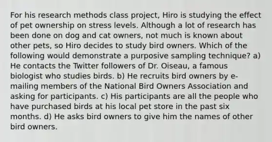 For his research methods class project, Hiro is studying the effect of pet ownership on stress levels. Although a lot of research has been done on dog and cat owners, not much is known about other pets, so Hiro decides to study bird owners. Which of the following would demonstrate a purposive sampling technique? a) He contacts the Twitter followers of Dr. Oiseau, a famous biologist who studies birds. b) He recruits bird owners by e-mailing members of the National Bird Owners Association and asking for participants. c) His participants are all the people who have purchased birds at his local pet store in the past six months. d) He asks bird owners to give him the names of other bird owners.