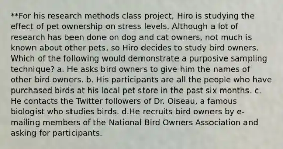 **For his research methods class project, Hiro is studying the effect of pet ownership on stress levels. Although a lot of research has been done on dog and cat owners, not much is known about other pets, so Hiro decides to study bird owners. Which of the following would demonstrate a purposive sampling technique? a. He asks bird owners to give him the names of other bird owners. b. His participants are all the people who have purchased birds at his local pet store in the past six months. c. He contacts the Twitter followers of Dr. Oiseau, a famous biologist who studies birds. d.He recruits bird owners by e-mailing members of the National Bird Owners Association and asking for participants.