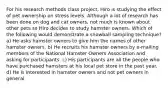 For his research methods class project, Hiro is studying the effect of pet ownership on stress levels. Although a lot of research has been done on dog and cat owners, not much is known about other pets so Hiro decides to study hamster owners. Which of the following would demonstrate a snowball sampling technique? a) He asks hamster owners to give him the names of other hamster owners. b) He recruits his hamster owners by e-mailing members of the National Hamster Owners Association and asking for participants. c) His participants are all the people who have purchased hamsters at his local pet store in the past year. d) He is interested in hamster owners and not pet owners in general.