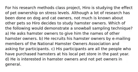 For his research methods class project, Hiro is studying the effect of pet ownership on stress levels. Although a lot of research has been done on dog and cat owners, not much is known about other pets so Hiro decides to study hamster owners. Which of the following would demonstrate a snowball sampling technique? a) He asks hamster owners to give him the names of other hamster owners. b) He recruits his hamster owners by e-mailing members of the National Hamster Owners Association and asking for participants. c) His participants are all the people who have purchased hamsters at his local pet store in the past year. d) He is interested in hamster owners and not pet owners in general.