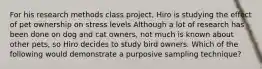 For his research methods class project, Hiro is studying the effect of pet ownership on stress levels Although a lot of research has been done on dog and cat owners, not much is known about other pets, so Hiro decides to study bird owners. Which of the following would demonstrate a purposive sampling technique?